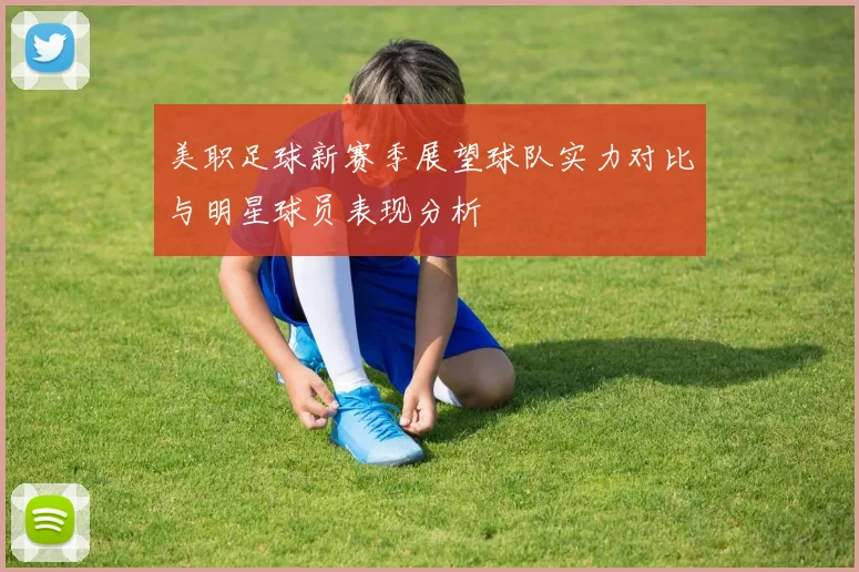 美职足球新赛季展望球队实力对比与明星球员表现分析