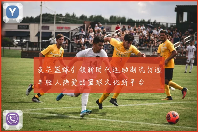 麦芒篮球引领新时代运动潮流打造年轻人热爱的篮球文化新平台