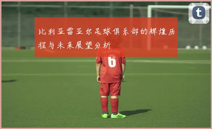 比利亚雷亚尔足球俱乐部的辉煌历程与未来展望分析