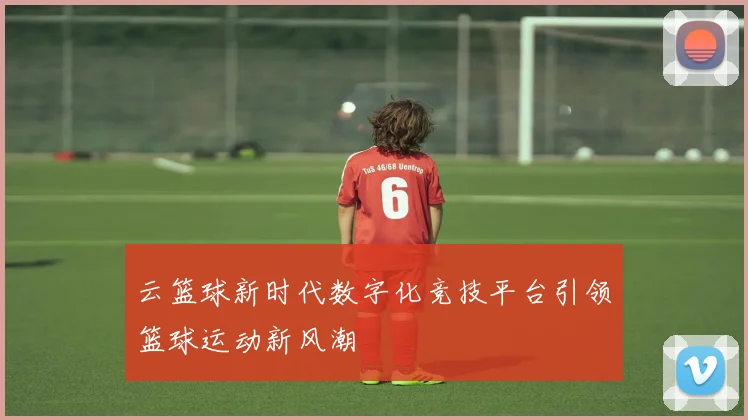 云篮球新时代数字化竞技平台引领篮球运动新风潮