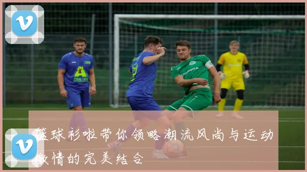 篮球衫啦带你领略潮流风尚与运动激情的完美结合