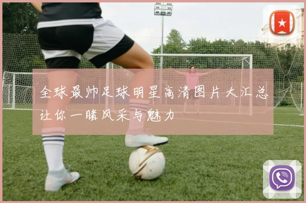 全球最帅足球明星高清图片大汇总让你一睹风采与魅力