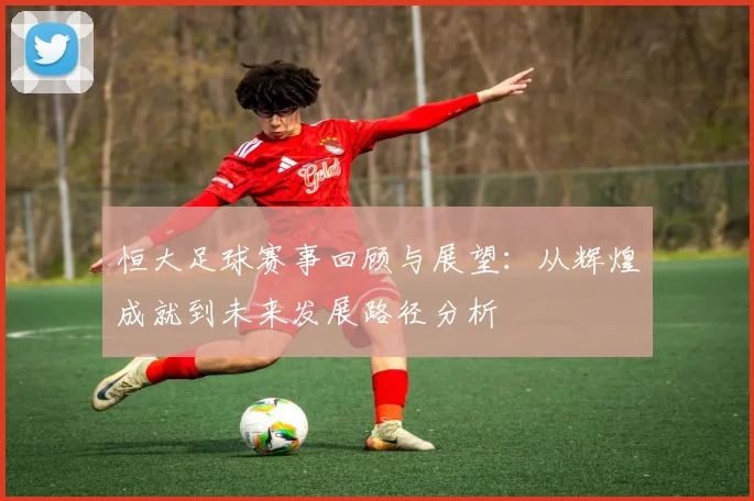 恒大足球赛事回顾与展望：从辉煌成就到未来发展路径分析